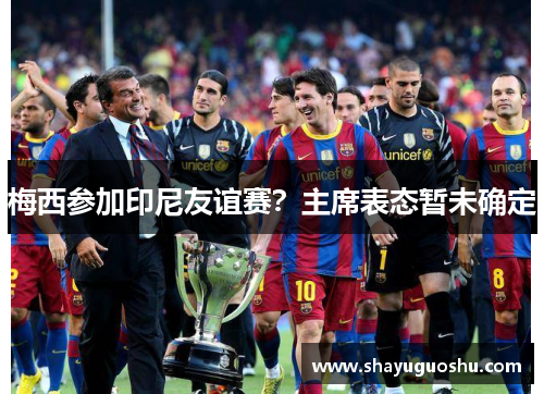梅西参加印尼友谊赛？主席表态暂未确定
